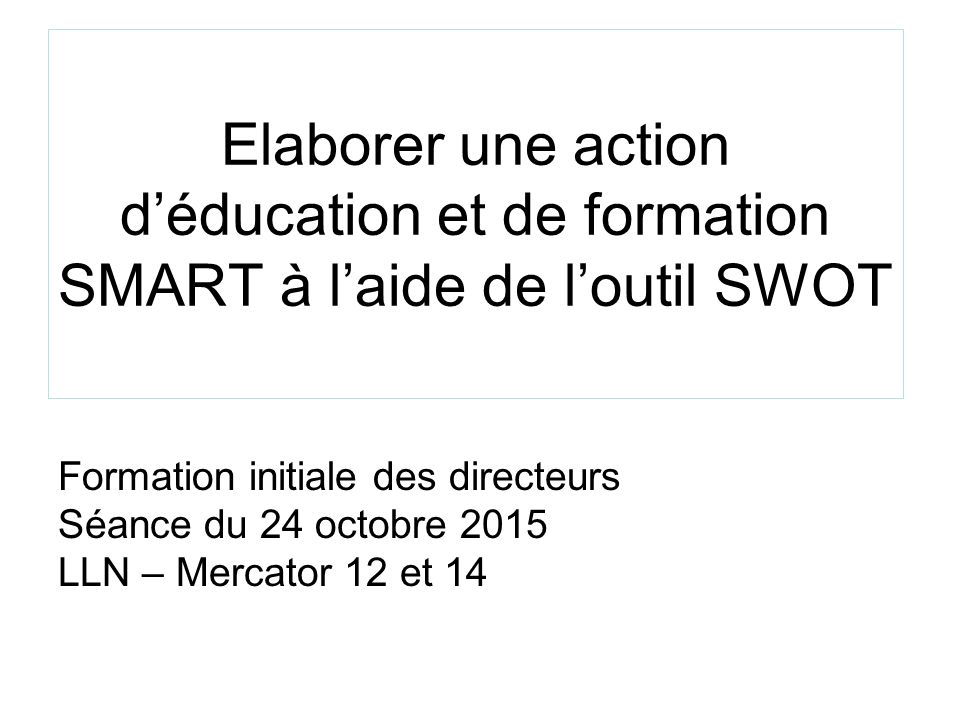 Elaborer une action d’éducation et de formation SMART à l’aide de l’outil SWOT Formation initiale des directeurs Séance du 24 octobre 2015 LLN – Mercator 12 et 14