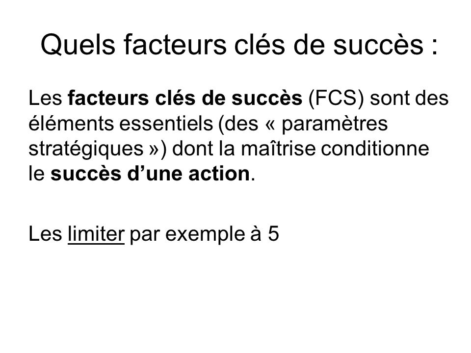Quels facteurs clés de succès : Les facteurs clés de succès (FCS) sont des éléments essentiels (des « paramètres stratégiques ») dont la maîtrise conditionne le succès d’une action.