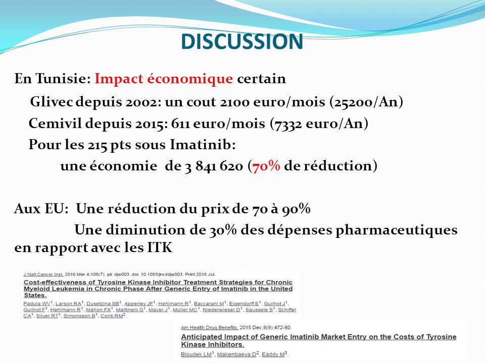 DISCUSSION En Tunisie: Impact économique certain Glivec depuis 2002: un cout 2100 euro/mois (25200/An) Cemivil depuis 2015: 611 euro/mois (7332 euro/An) Pour les 215 pts sous Imatinib: une économie de (70% de réduction) Aux EU: Une réduction du prix de 70 à 90% Une diminution de 30% des dépenses pharmaceutiques en rapport avec les ITK