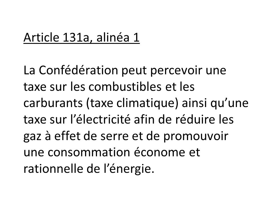 Article 131a, alinéa 1 La Confédération peut percevoir une taxe sur les combustibles et les carburants (taxe climatique) ainsi qu’une taxe sur l’électricité afin de réduire les gaz à effet de serre et de promouvoir une consommation économe et rationnelle de l’énergie.