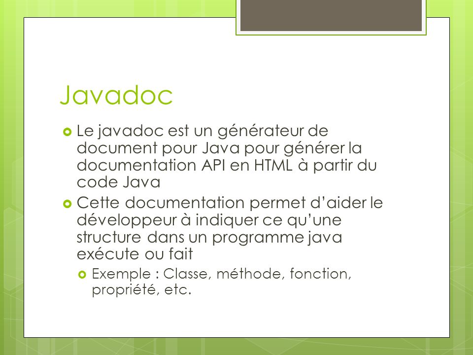 Javadoc  Le javadoc est un générateur de document pour Java pour générer la documentation API en HTML à partir du code Java  Cette documentation permet d’aider le développeur à indiquer ce qu’une structure dans un programme java exécute ou fait  Exemple : Classe, méthode, fonction, propriété, etc.