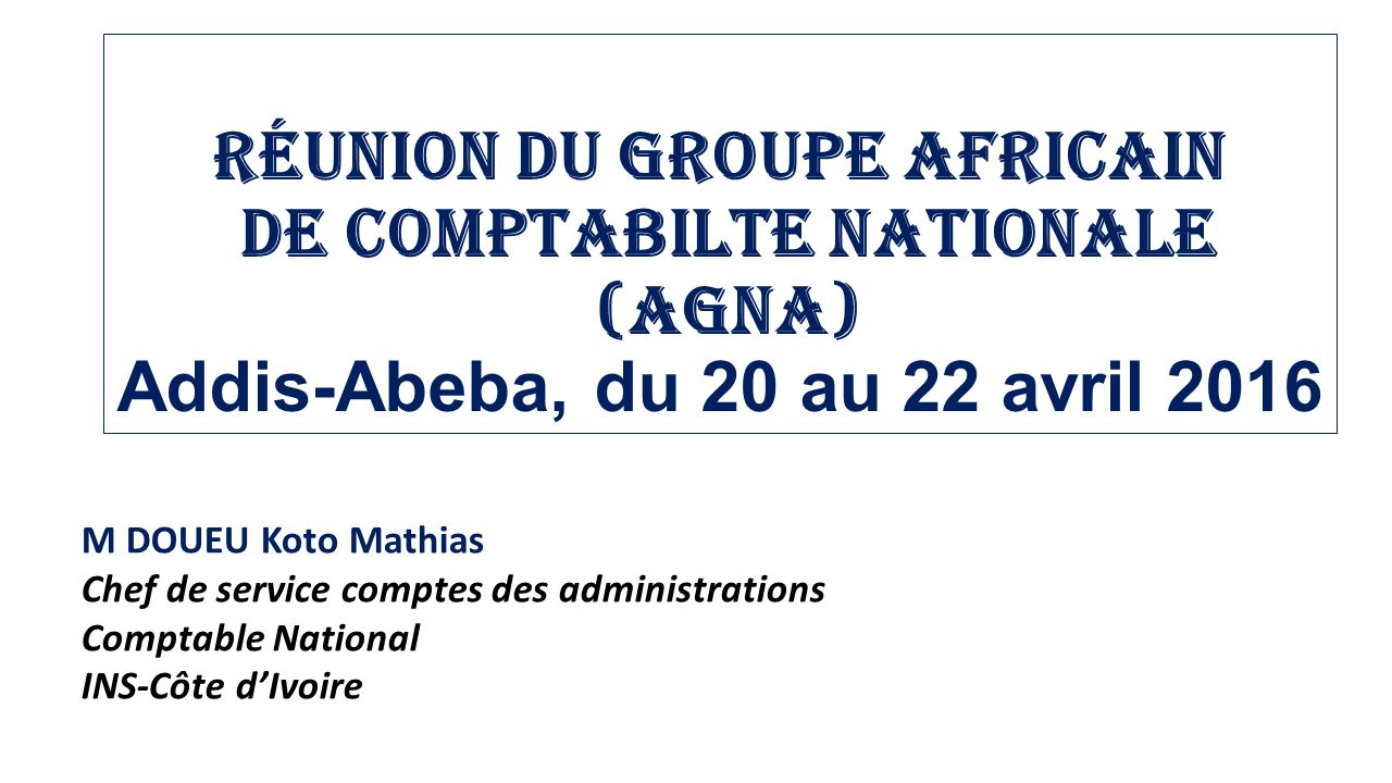 Réunion du Groupe Africain de comptabilte Nationale (AGNA) Addis-Abeba, du 20 au 22 avril 2016 M DOUEU Koto Mathias Chef de service comptes des administrations Comptable National INS-Côte d’Ivoire