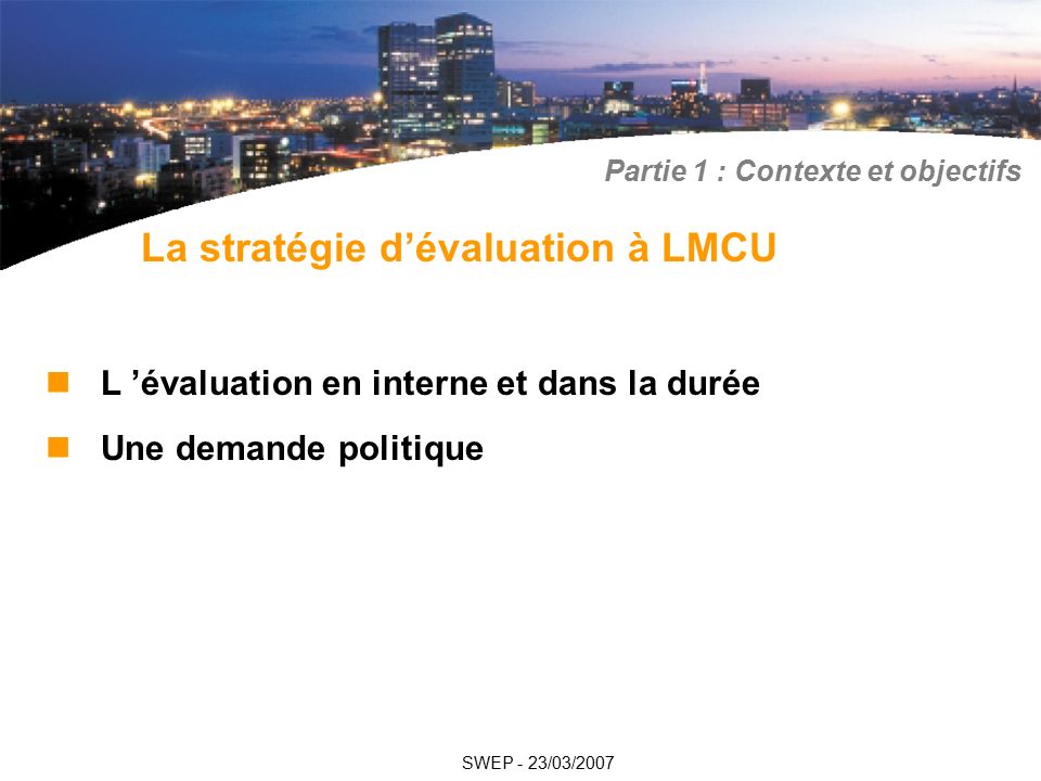 L ’évaluation en interne et dans la durée Une demande politique SWEP - 23/03/2007 La stratégie d’évaluation à LMCU Partie 1 : Contexte et objectifs