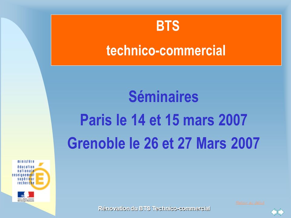 Retour au début Rénovation du BTS Technico-commercial BTS technico-commercial Séminaires Paris le 14 et 15 mars 2007 Grenoble le 26 et 27 Mars 2007