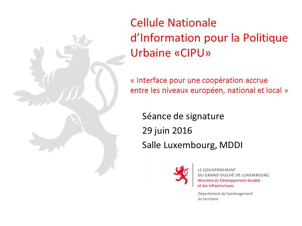 Cellule Nationale d’Information pour la Politique Urbaine «CIPU» « Interface pour une coopération accrue entre les niveaux européen, national et local » Séance de signature 29 juin 2016 Salle Luxembourg, MDDI