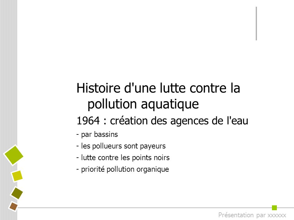 Histoire d une lutte contre la pollution aquatique 1964 : création des agences de l eau - par bassins - les pollueurs sont payeurs - lutte contre les points noirs - priorité pollution organique Présentation par xxxxxx