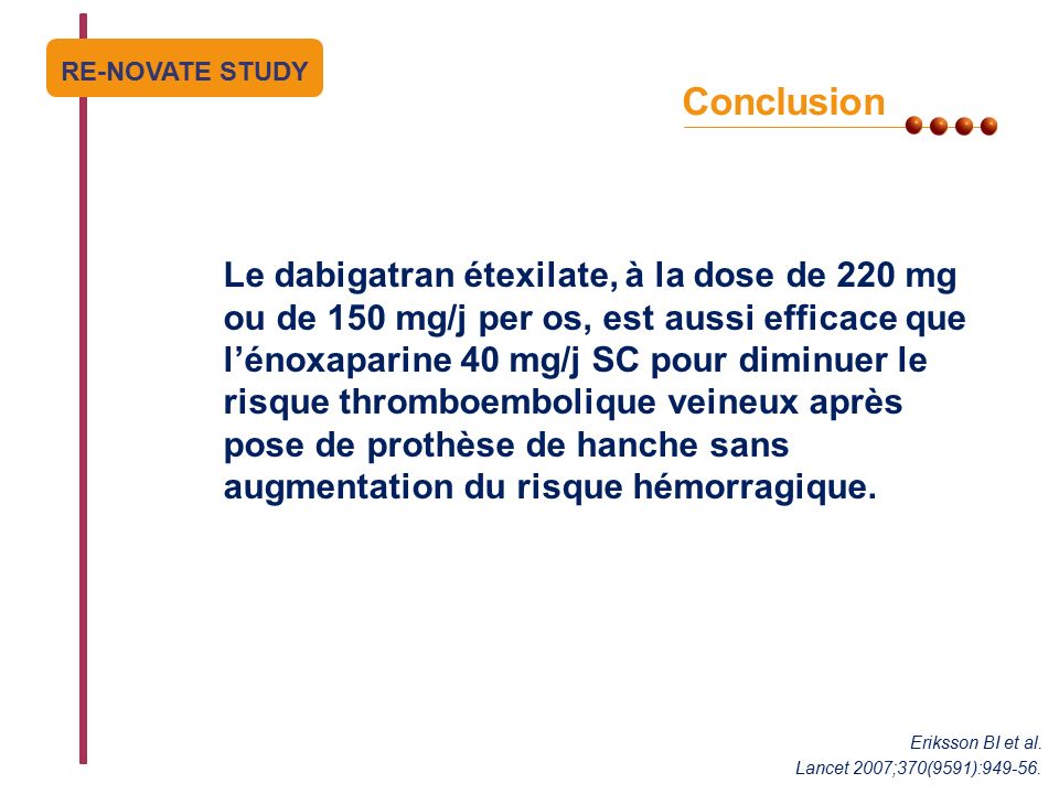 PEGASUS Conclusion Le dabigatran étexilate, à la dose de 220 mg ou de 150 mg/j per os, est aussi efficace que l’énoxaparine 40 mg/j SC pour diminuer le risque thromboembolique veineux après pose de prothèse de hanche sans augmentation du risque hémorragique.