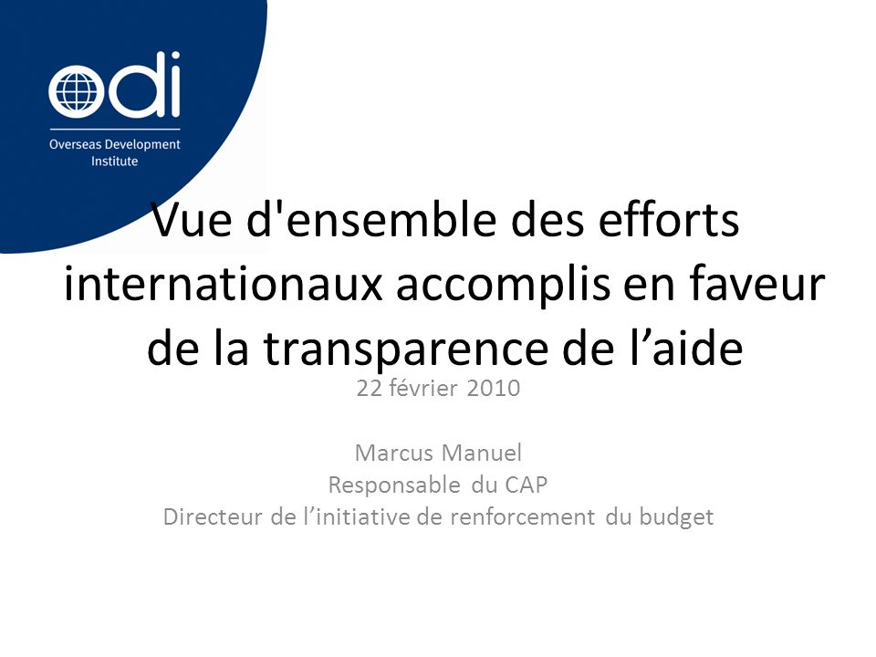 Vue d ensemble des efforts internationaux accomplis en faveur de la transparence de l’aide 22 février 2010 Marcus Manuel Responsable du CAP Directeur de l’initiative de renforcement du budget