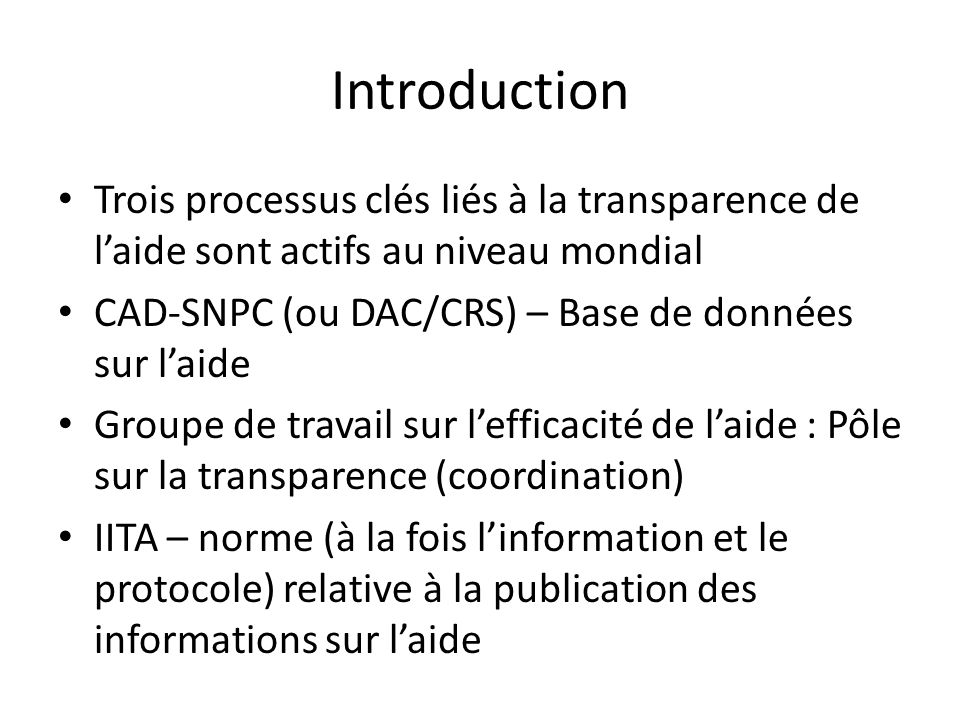 Introduction Trois processus clés liés à la transparence de l’aide sont actifs au niveau mondial CAD-SNPC (ou DAC/CRS) – Base de données sur l’aide Groupe de travail sur l’efficacité de l’aide : Pôle sur la transparence (coordination) IITA – norme (à la fois l’information et le protocole) relative à la publication des informations sur l’aide