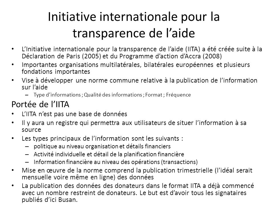 Initiative internationale pour la transparence de l’aide L’Initiative internationale pour la transparence de l’aide (IITA) a été créée suite à la Déclaration de Paris (2005) et du Programme d’action d’Accra (2008) Importantes organisations multilatérales, bilatérales européennes et plusieurs fondations importantes Vise à développer une norme commune relative à la publication de l’information sur l’aide – Type d’informations ; Qualité des informations ; Format ; Fréquence Portée de l’IITA L’IITA n’est pas une base de données Il y aura un registre qui permettra aux utilisateurs de situer l’information à sa source Les types principaux de l’information sont les suivants : – politique au niveau organisation et détails financiers – Activité individuelle et détail de la planification financière – Information financière au niveau des opérations (transactions) Mise en œuvre de la norme comprend la publication trimestrielle (l’idéal serait mensuelle voire même en ligne) des données La publication des données des donateurs dans le format IITA a déjà commencé avec un nombre restreint de donateurs.