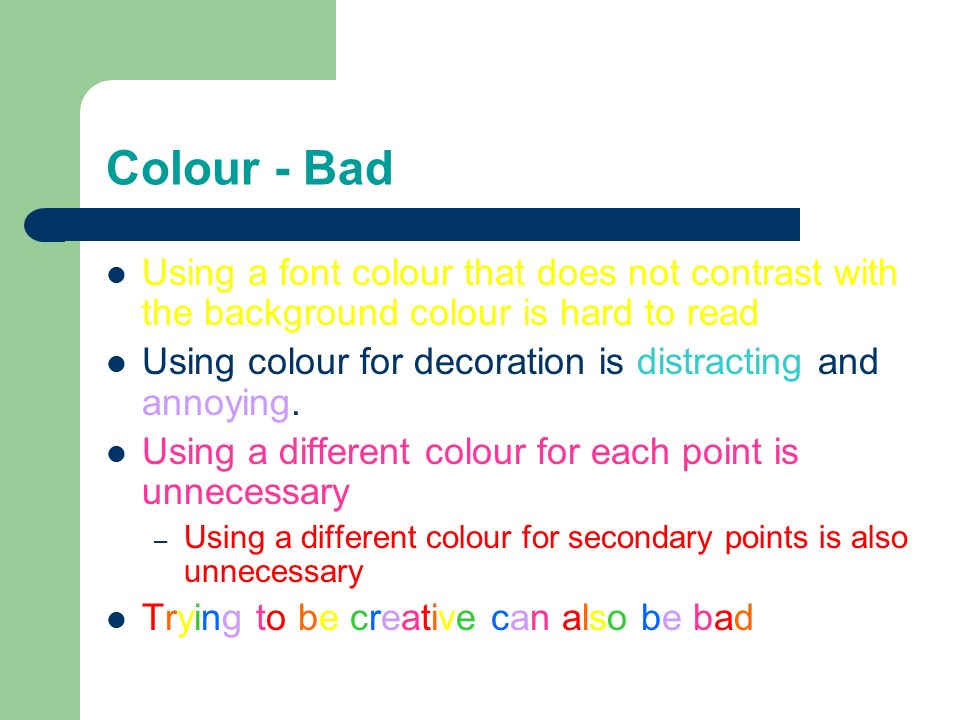 Colour - Good Use a colour of font that contrasts sharply with the background – Ex: blue font on white background Use colour to reinforce the logic of your structure – Ex: light blue title and dark blue text Use colour to emphasize a point – But only use this occasionally