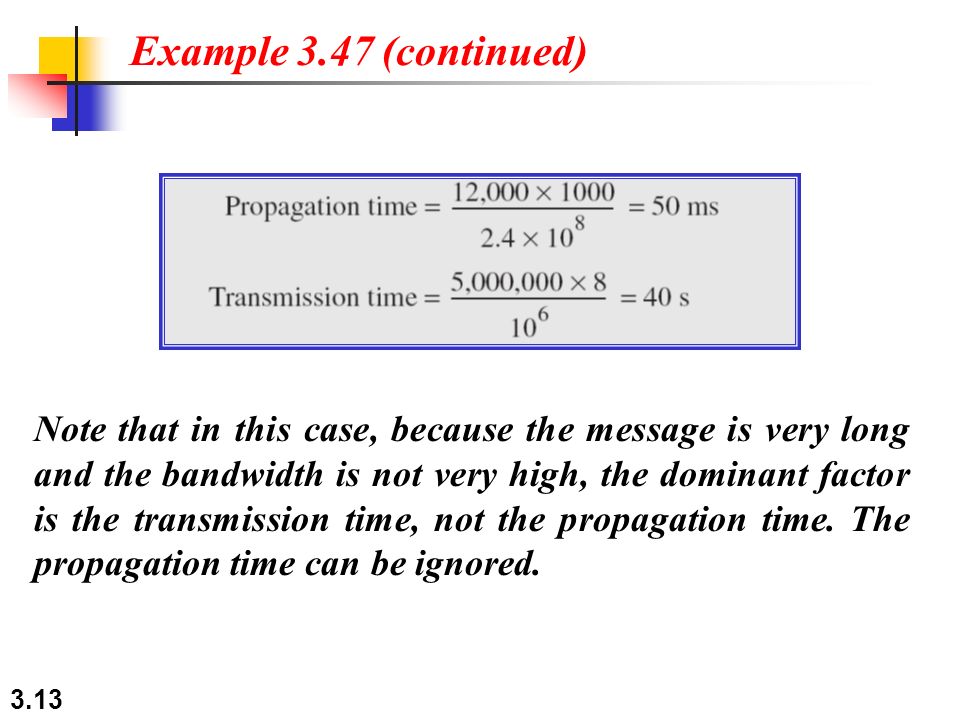 3.13 Note that in this case, because the message is very long and the bandwidth is not very high, the dominant factor is the transmission time, not the propagation time.
