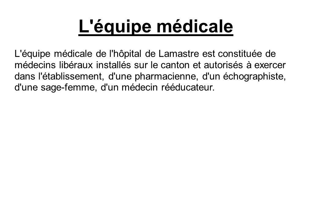 L équipe médicale L équipe médicale de l hôpital de Lamastre est constituée de médecins libéraux installés sur le canton et autorisés à exercer dans l établissement, d une pharmacienne, d un échographiste, d une sage-femme, d un médecin rééducateur.