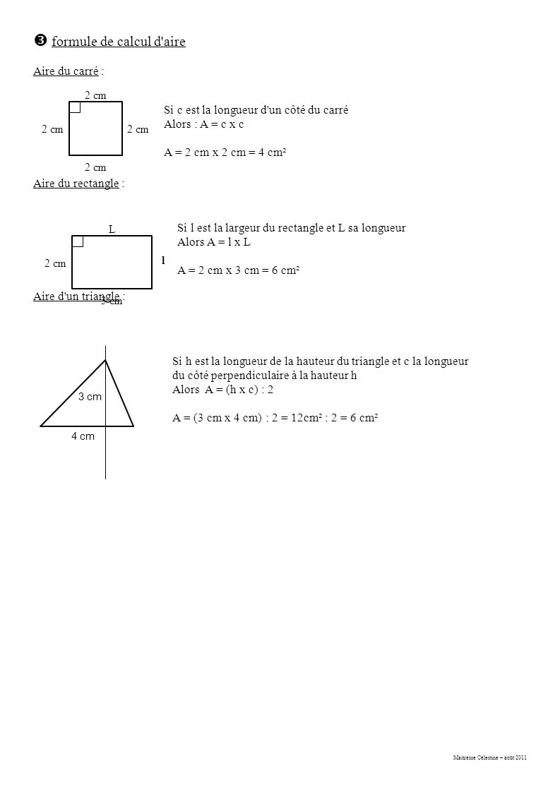 Maitresse Célestine – août 2011  formule de calcul d aire Aire du carré : Aire du rectangle : Aire d un triangle : 2 cm Si c est la longueur d un côté du carré Alors : A = c x c A = 2 cm x 2 cm = 4 cm² L 3 cm l 2 cm Si l est la largeur du rectangle et L sa longueur Alors A = l x L A = 2 cm x 3 cm = 6 cm² 3 cm 4 cm Si h est la longueur de la hauteur du triangle et c la longueur du côté perpendiculaire à la hauteur h Alors A = (h x c) : 2 A = (3 cm x 4 cm) : 2 = 12cm² : 2 = 6 cm²