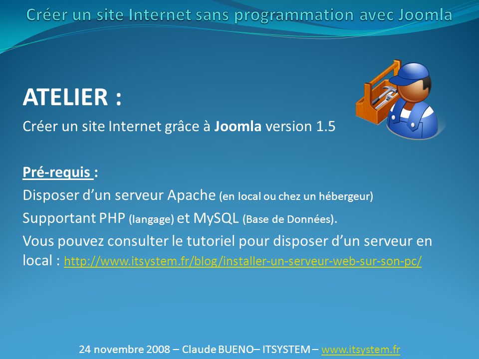 24 novembre 2008 – Claude BUENO– ITSYSTEM –   ATELIER : Créer un site Internet grâce à Joomla version 1.5 Pré-requis : Disposer d’un serveur Apache (en local ou chez un hébergeur) Supportant PHP (langage) et MySQL (Base de Données).