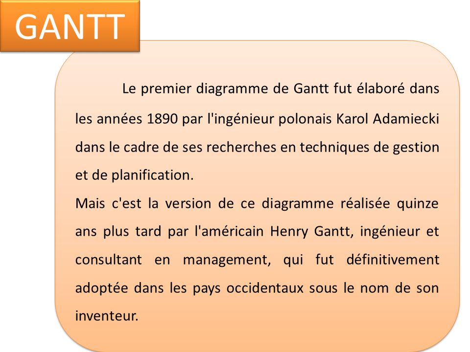 Le premier diagramme de Gantt fut élaboré dans les années 1890 par l ingénieur polonais Karol Adamiecki dans le cadre de ses recherches en techniques de gestion et de planification.