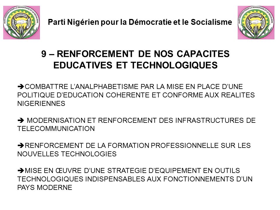 Parti Nigérien pour la Démocratie et le Socialisme 9 – RENFORCEMENT DE NOS CAPACITES EDUCATIVES ET TECHNOLOGIQUES  COMBATTRE L’ANALPHABETISME PAR LA MISE EN PLACE D’UNE POLITIQUE D’EDUCATION COHERENTE ET CONFORME AUX REALITES NIGERIENNES  MODERNISATION ET RENFORCEMENT DES INFRASTRUCTURES DE TELECOMMUNICATION  RENFORCEMENT DE LA FORMATION PROFESSIONNELLE SUR LES NOUVELLES TECHNOLOGIES  MISE EN ŒUVRE D’UNE STRATEGIE D’EQUIPEMENT EN OUTILS TECHNOLOGIQUES INDISPENSABLES AUX FONCTIONNEMENTS D’UN PAYS MODERNE
