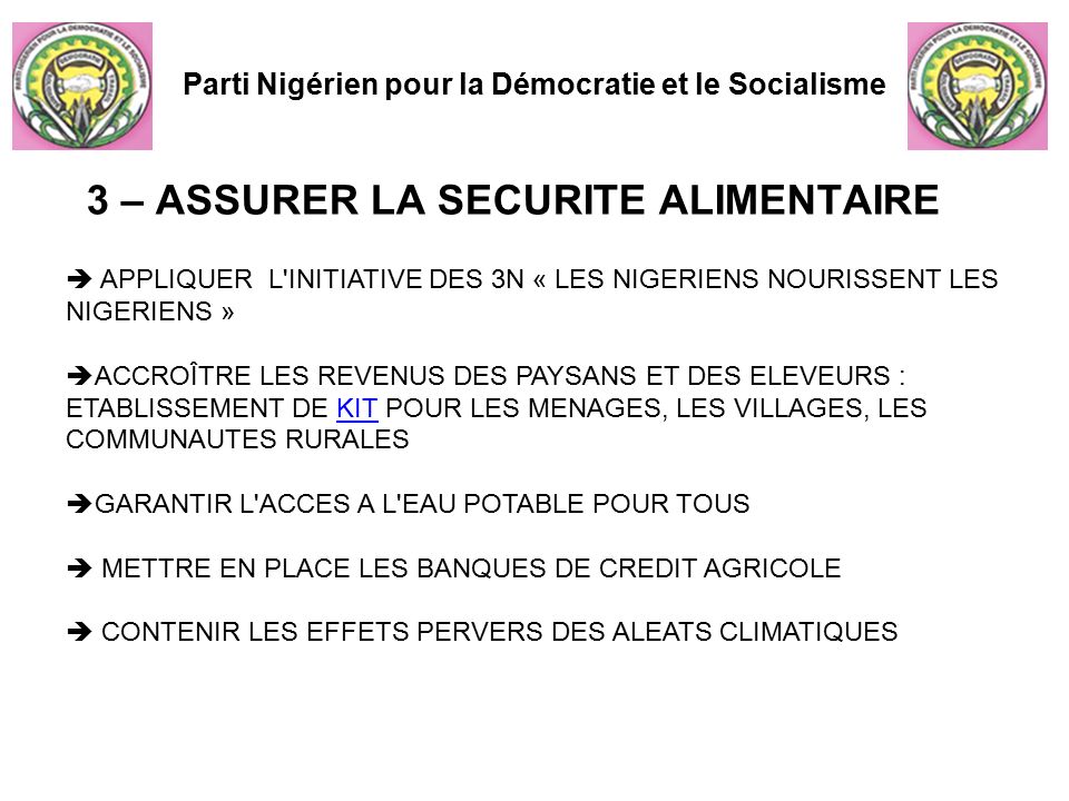 Parti Nigérien pour la Démocratie et le Socialisme  APPLIQUER L INITIATIVE DES 3N « LES NIGERIENS NOURISSENT LES NIGERIENS »  ACCROÎTRE LES REVENUS DES PAYSANS ET DES ELEVEURS : ETABLISSEMENT DE KIT POUR LES MENAGES, LES VILLAGES, LES COMMUNAUTES RURALESKIT  GARANTIR L ACCES A L EAU POTABLE POUR TOUS  METTRE EN PLACE LES BANQUES DE CREDIT AGRICOLE  CONTENIR LES EFFETS PERVERS DES ALEATS CLIMATIQUES 3 – ASSURER LA SECURITE ALIMENTAIRE