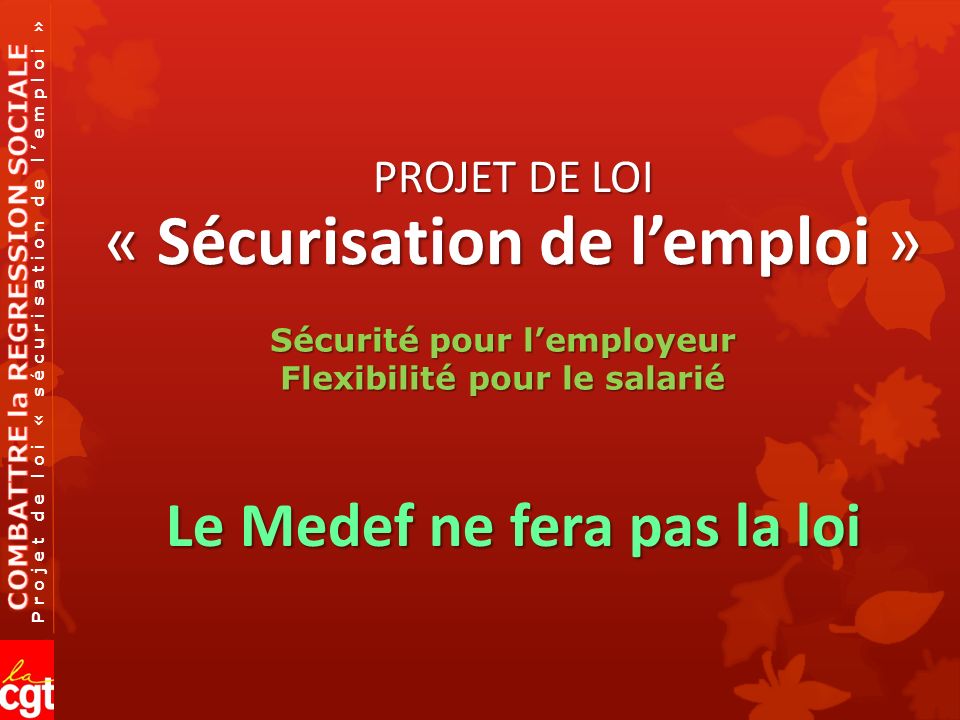 Projet de loi « sécurisation de l’emploi » PROJET DE LOI « Sécurisation de l’emploi » Le Medef ne fera pas la loi Sécurité pour l’employeur Flexibilité pour le salarié