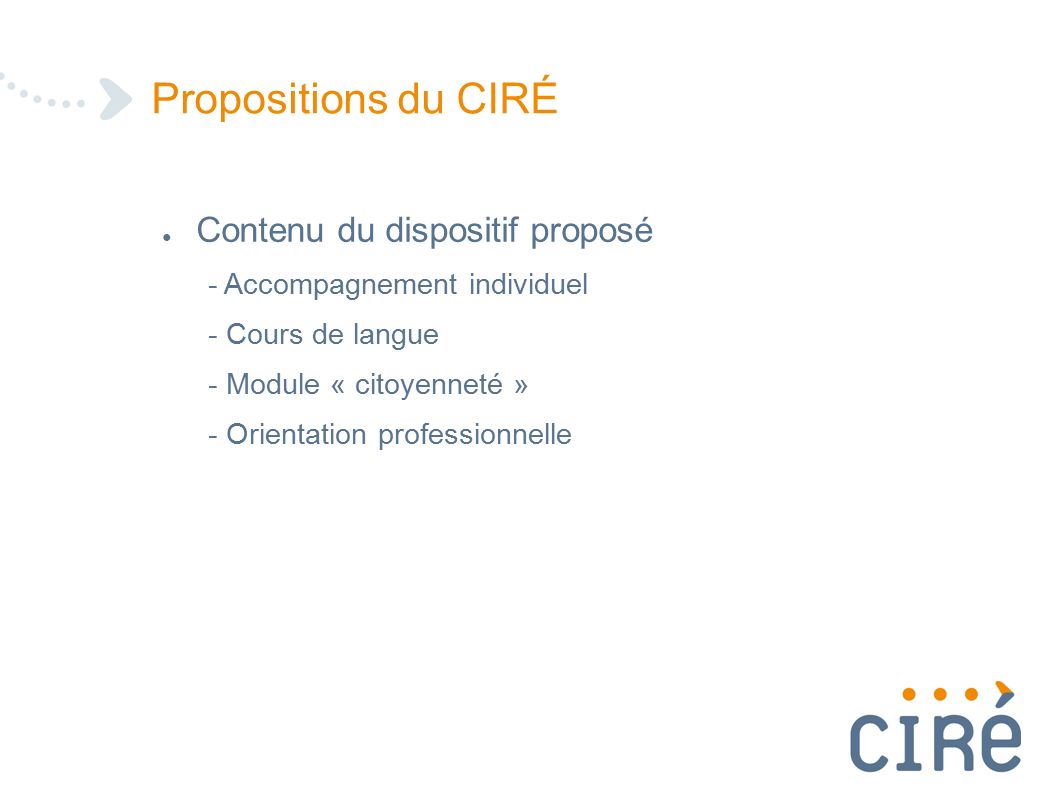 Propositions du CIRÉ ● Contenu du dispositif proposé - Accompagnement individuel - Cours de langue - Module « citoyenneté » - Orientation professionnelle