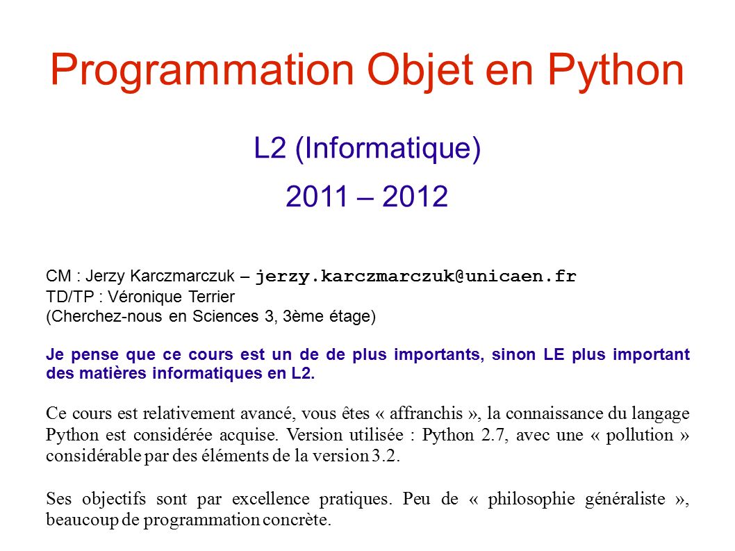Programmation Objet en Python L2 (Informatique) 2011 – 2012 CM : Jerzy Karczmarczuk – TD/TP : Véronique Terrier (Cherchez-nous en Sciences 3, 3ème étage) Je pense que ce cours est un de de plus importants, sinon LE plus important des matières informatiques en L2.