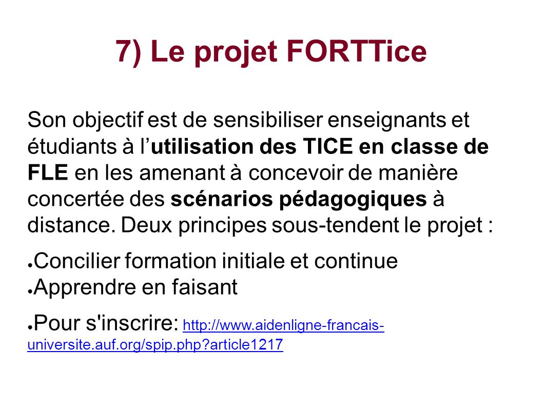 7) Le projet FORTTice Son objectif est de sensibiliser enseignants et étudiants à l’utilisation des TICE en classe de FLE en les amenant à concevoir de manière concertée des scénarios pédagogiques à distance.