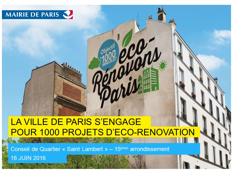 POUR 1000 PROJETS D’ECO-RENOVATION LA VILLE DE PARIS S’ENGAGE 16 JUIN 2016 Conseil de Quartier « Saint Lambert » – 15 ème arrondissement 12 Mai Conférence de lancement