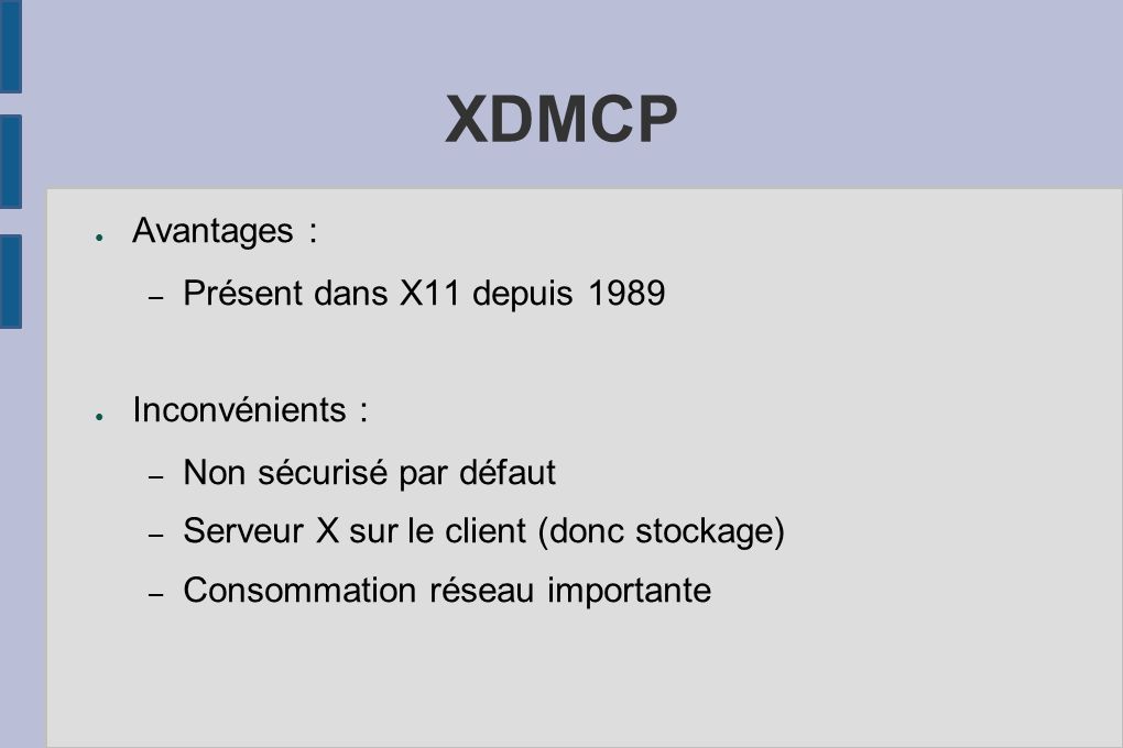 XDMCP ● Avantages : – Présent dans X11 depuis 1989 ● Inconvénients : – Non sécurisé par défaut – Serveur X sur le client (donc stockage) – Consommation réseau importante