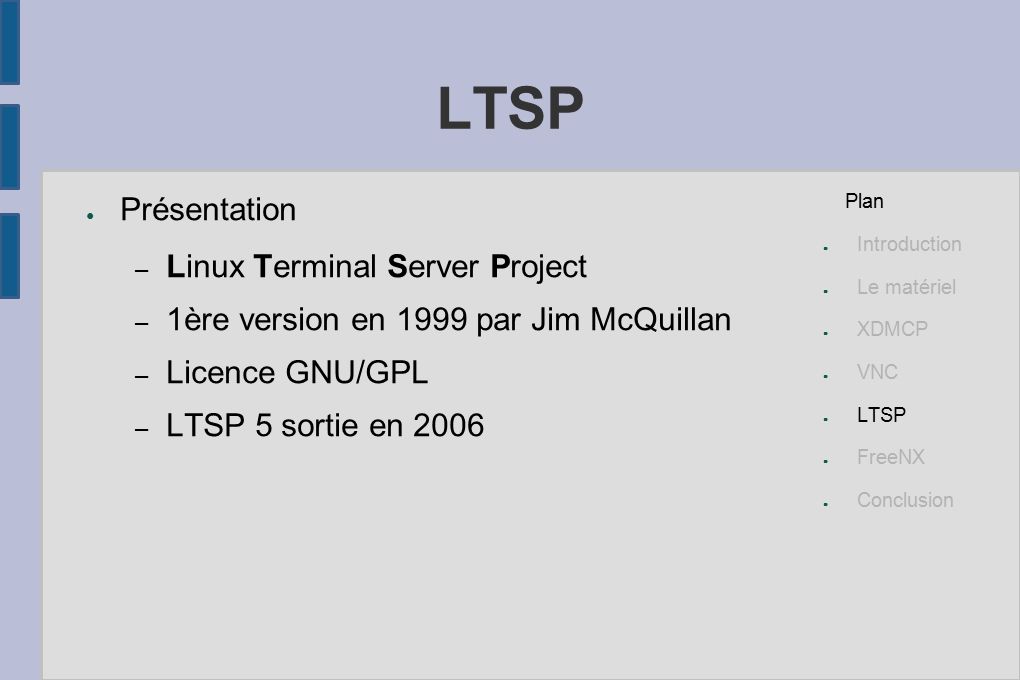 LTSP ● Présentation – Linux Terminal Server Project – 1ère version en 1999 par Jim McQuillan – Licence GNU/GPL – LTSP 5 sortie en 2006 Plan ● Introduction ● Le matériel ● XDMCP ● VNC ● LTSP ● FreeNX ● Conclusion