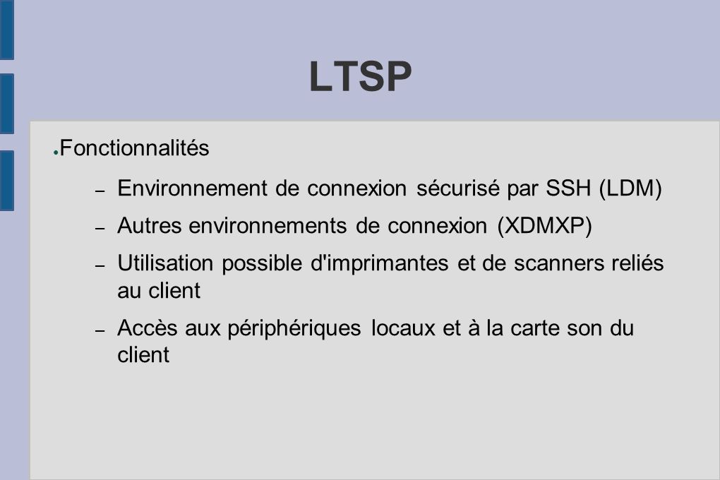 LTSP ● Fonctionnalités – Environnement de connexion sécurisé par SSH (LDM) – Autres environnements de connexion (XDMXP) – Utilisation possible d imprimantes et de scanners reliés au client – Accès aux périphériques locaux et à la carte son du client
