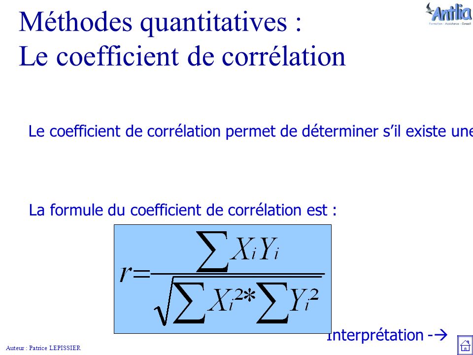 Auteur : Patrice LEPISSIER Méthodes quantitatives : Le coefficient de corrélation Le coefficient de corrélation permet de déterminer s’il existe une relation entre deux variables statistiques, et si cette relation existe, de faire une prévision.
