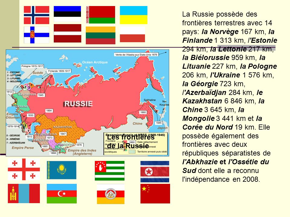La Russie possède des frontières terrestres avec 14 pays: la Norvège 167 km, la Finlande km, l Estonie 294 km, la Lettonie 217 km, la Biélorussie 959 km, la Lituanie 227 km, la Pologne 206 km, l Ukraine km, la Géorgie 723 km, l Azerbaïdjan 284 km, le Kazakhstan km, la Chine km, la Mongolie km et la Corée du Nord 19 km.