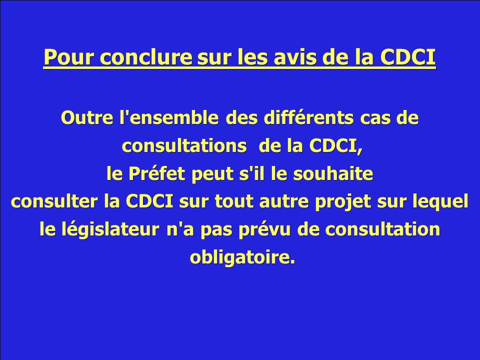 Pour conclure sur les avis de la CDCI Outre l ensemble des différents cas de consultations de la CDCI, consultations de la CDCI, le Préfet peut s il le souhaite consulter la CDCI sur tout autre projet sur lequel le législateur n a pas prévu de consultation obligatoire.