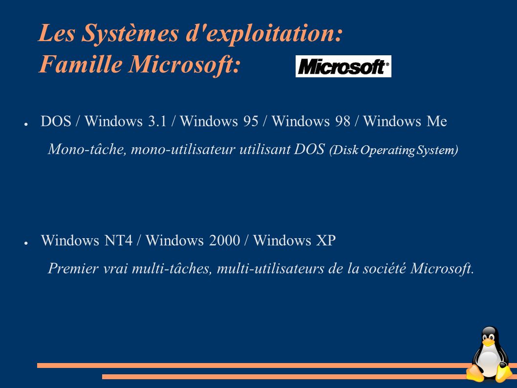 Les Systèmes d exploitation: Famille Microsoft: ● DOS / Windows 3.1 / Windows 95 / Windows 98 / Windows Me Mono-tâche, mono-utilisateur utilisant DOS (Disk Operating System) ● Windows NT4 / Windows 2000 / Windows XP Premier vrai multi-tâches, multi-utilisateurs de la société Microsoft.