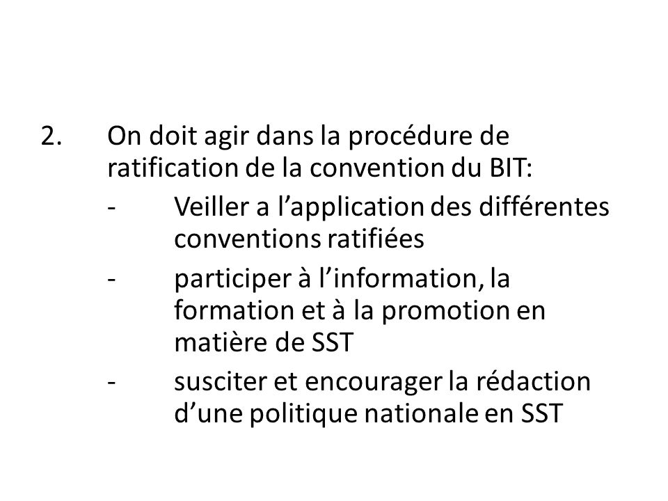 2.On doit agir dans la procédure de ratification de la convention du BIT: -Veiller a l’application des différentes conventions ratifiées -participer à l’information, la formation et à la promotion en matière de SST -susciter et encourager la rédaction d’une politique nationale en SST