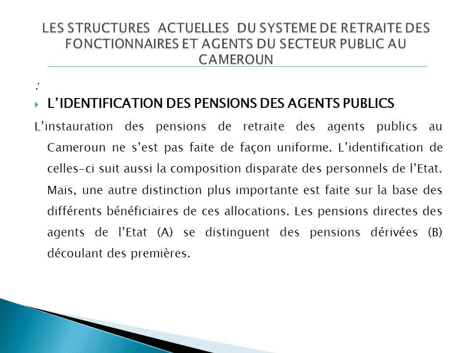 :  L’IDENTIFICATION DES PENSIONS DES AGENTS PUBLICS L’instauration des pensions de retraite des agents publics au Cameroun ne s’est pas faite de façon uniforme.