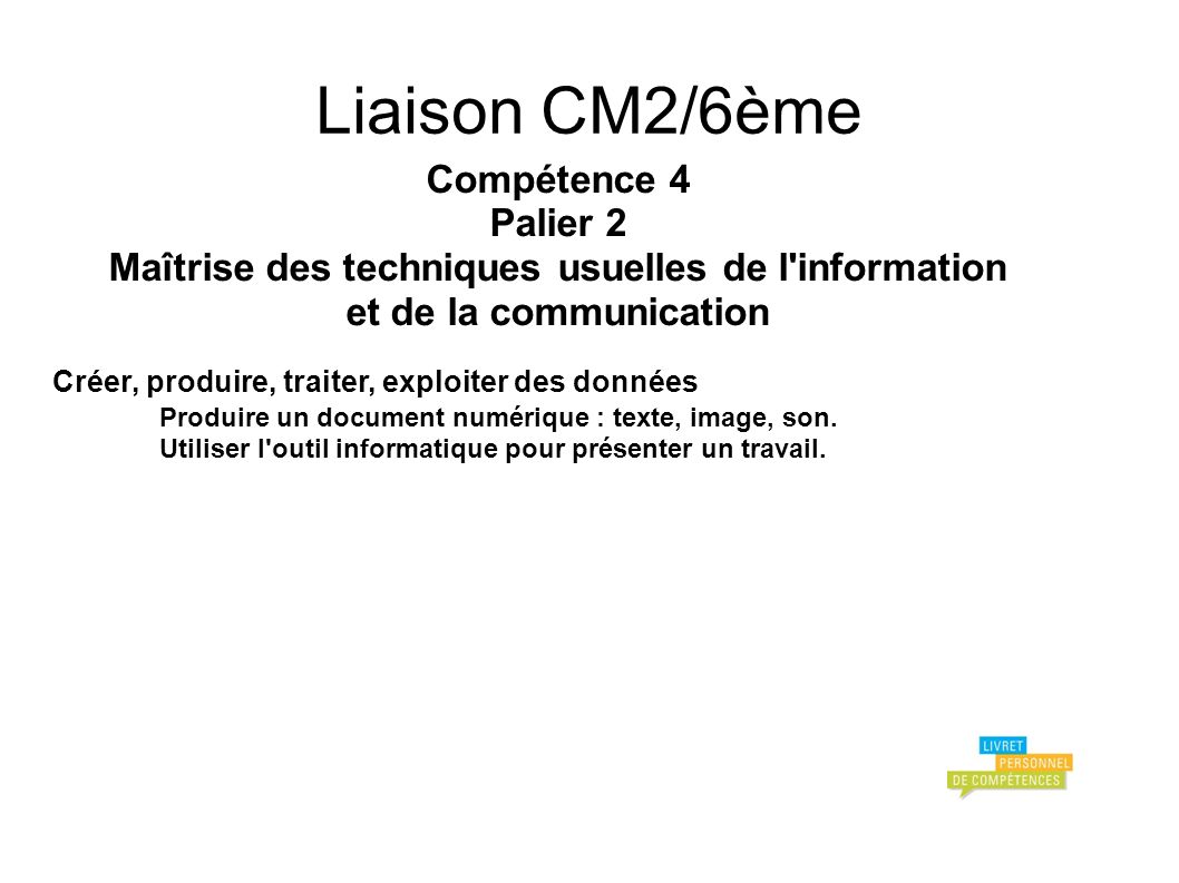 Liaison CM2/6ème Compétence 4 Palier 2 Maîtrise des techniques usuelles de l information et de la communication Créer, produire, traiter, exploiter des données Produire un document numérique : texte, image, son.