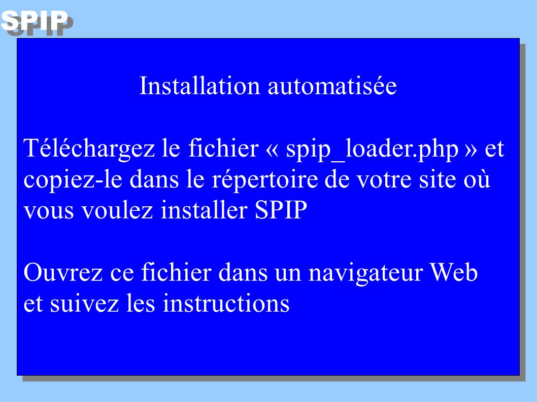 Installation automatisée Téléchargez le fichier « spip_loader.php » et copiez-le dans le répertoire de votre site où vous voulez installer SPIP Ouvrez ce fichier dans un navigateur Web et suivez les instructions Installation automatisée Téléchargez le fichier « spip_loader.php » et copiez-le dans le répertoire de votre site où vous voulez installer SPIP Ouvrez ce fichier dans un navigateur Web et suivez les instructions