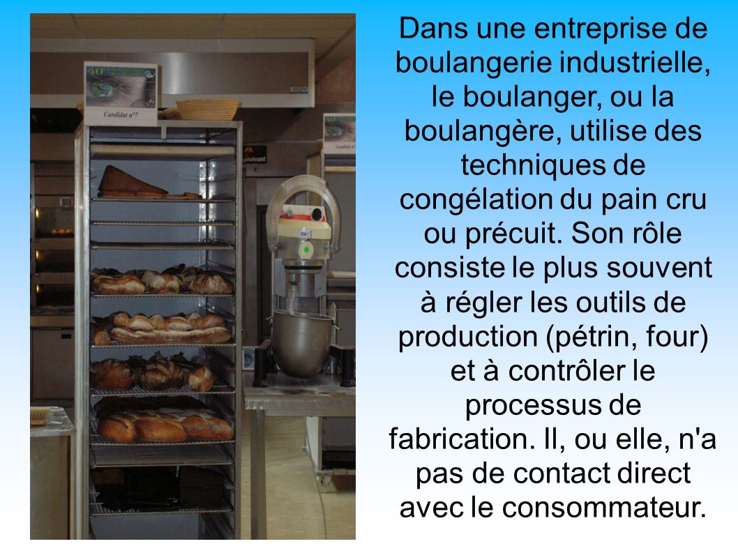 Dans une entreprise de boulangerie industrielle, le boulanger, ou la boulangère, utilise des techniques de congélation du pain cru ou précuit.