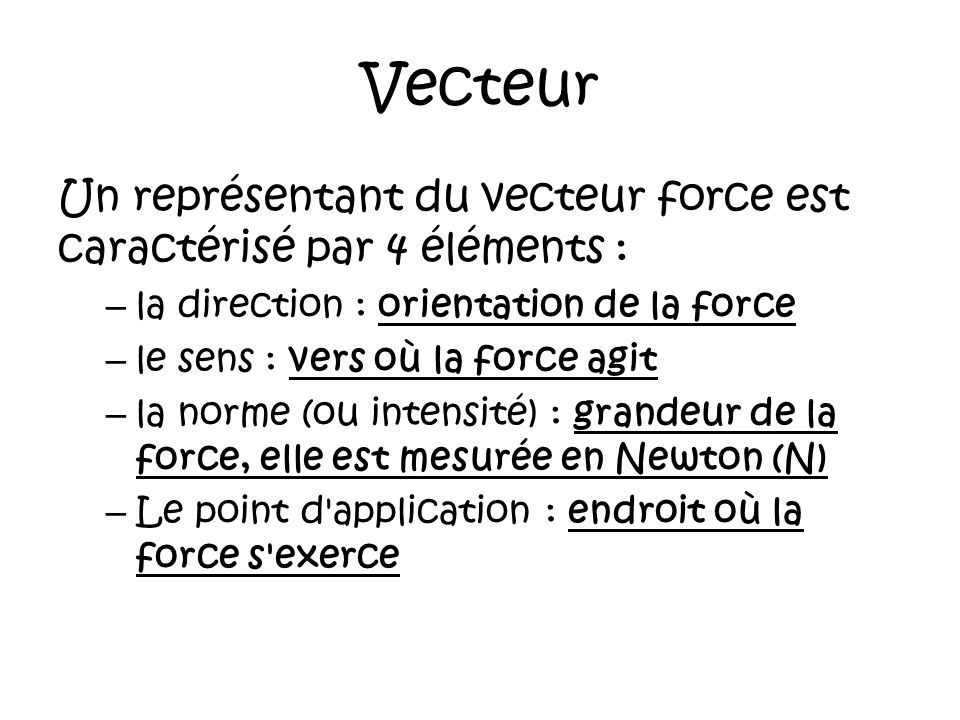 Vecteur Un représentant du vecteur force est caractérisé par 4 éléments : – la direction : orientation de la force – le sens : vers où la force agit – la norme (ou intensité) : grandeur de la force, elle est mesurée en Newton (N) – Le point d application : endroit où la force s exerce