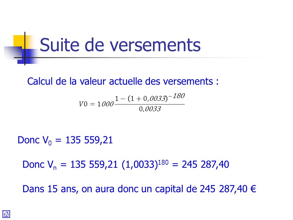 Suite de versements Calcul de la valeur actuelle des versements : Donc V 0 = ,21 Donc V n = ,21 (1,0033) 180 = ,40 Dans 15 ans, on aura donc un capital de ,40 €