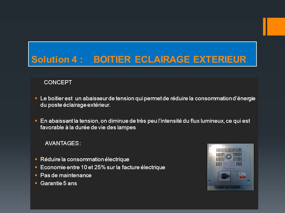 Solution 4 : BOITIER ECLAIRAGE EXTERIEUR CONCEPT  Le boitier est un abaisseur de tension qui permet de réduire la consommation d’énergie du poste éclairage extérieur.