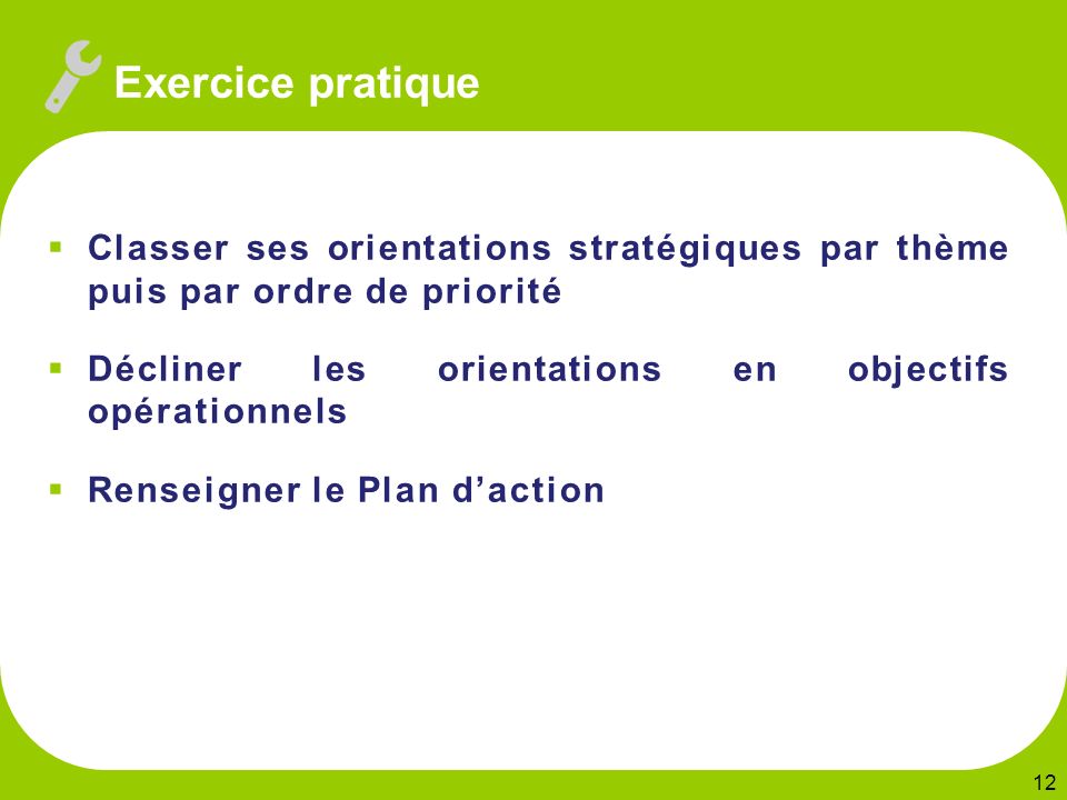  Classer ses orientations stratégiques par thème puis par ordre de priorité  Décliner les orientations en objectifs opérationnels  Renseigner le Plan d’action 12 Exercice pratique