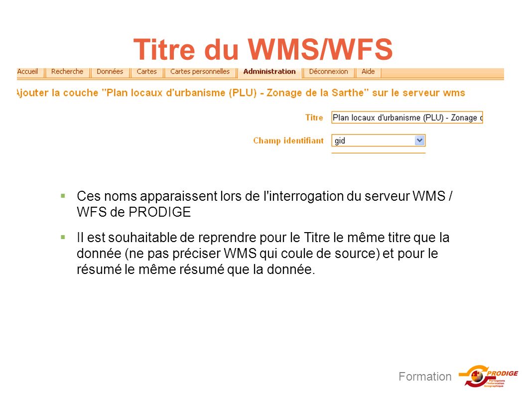 Formation Titre du WMS/WFS  Ces noms apparaissent lors de l interrogation du serveur WMS / WFS de PRODIGE  Il est souhaitable de reprendre pour le Titre le même titre que la donnée (ne pas préciser WMS qui coule de source) et pour le résumé le même résumé que la donnée.