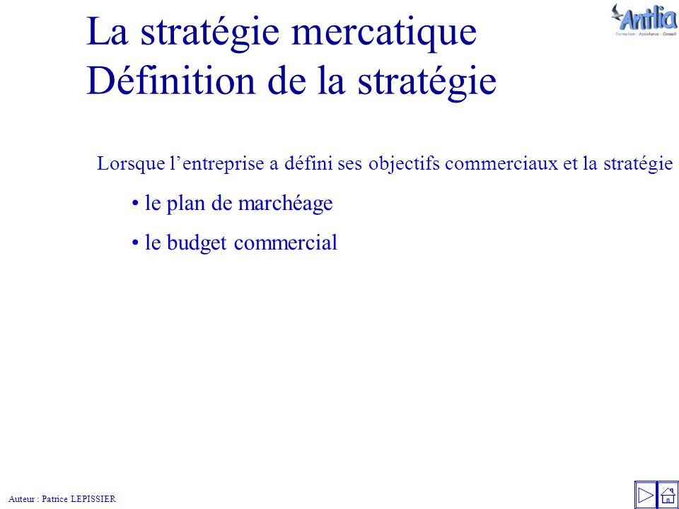 Auteur : Patrice LEPISSIER La stratégie mercatique Définition de la stratégie Lorsque l’entreprise a défini ses objectifs commerciaux et la stratégie pour les atteindre, elle va regrouper l’ensemble de ses décisions dans : le plan de marchéage le budget commercial