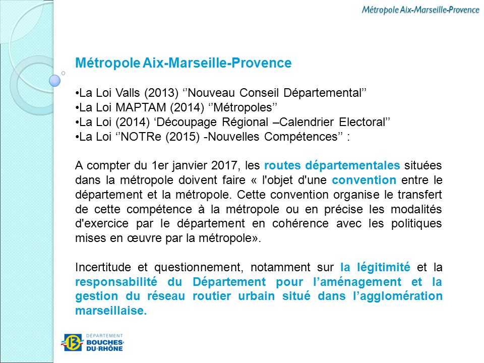 Métropole Aix-Marseille-Provence La Loi Valls (2013) ‘’Nouveau Conseil Départemental’’ La Loi MAPTAM (2014) ‘’Métropoles’’ La Loi (2014) ‘Découpage Régional –Calendrier Electoral’’ La Loi ‘’NOTRe (2015) -Nouvelles Compétences’’ : A compter du 1er janvier 2017, les routes départementales situées dans la métropole doivent faire « l objet d une convention entre le département et la métropole.