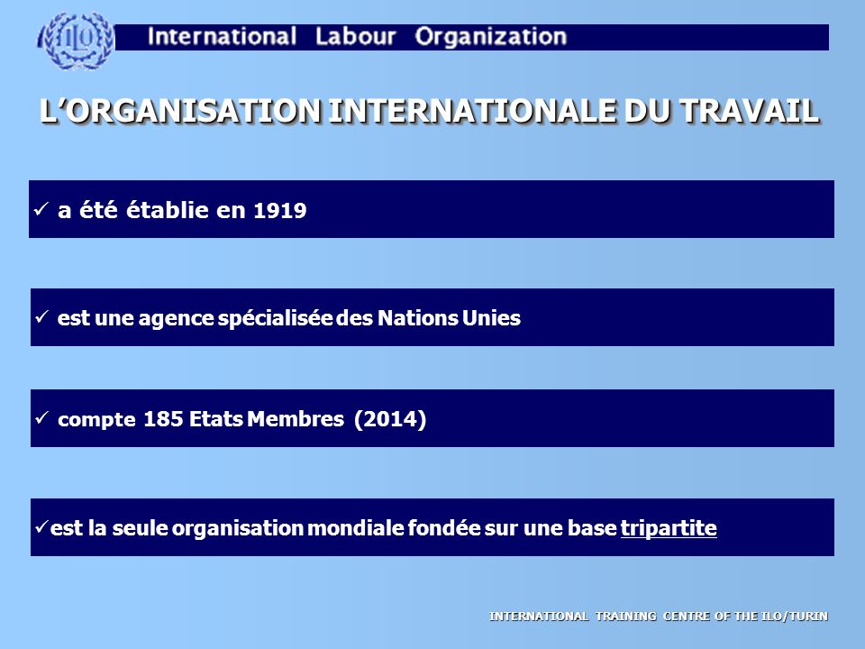 INTERNATIONAL TRAINING CENTRE OF THE ILO/TURIN L’ORGANISATION INTERNATIONALE DU TRAVAIL a été établie en 1919 est une agence spécialisée des Nations Unies compte 185 Etats Membres (2014) est la seule organisation mondiale fondée sur une base tripartite