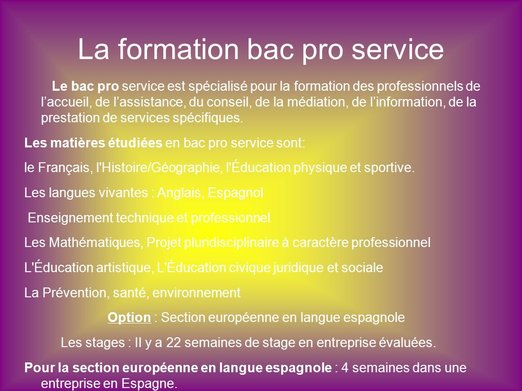 La formation bac pro service Le bac pro service est spécialisé pour la formation des professionnels de l’accueil, de l’assistance, du conseil, de la médiation, de l’information, de la prestation de services spécifiques.
