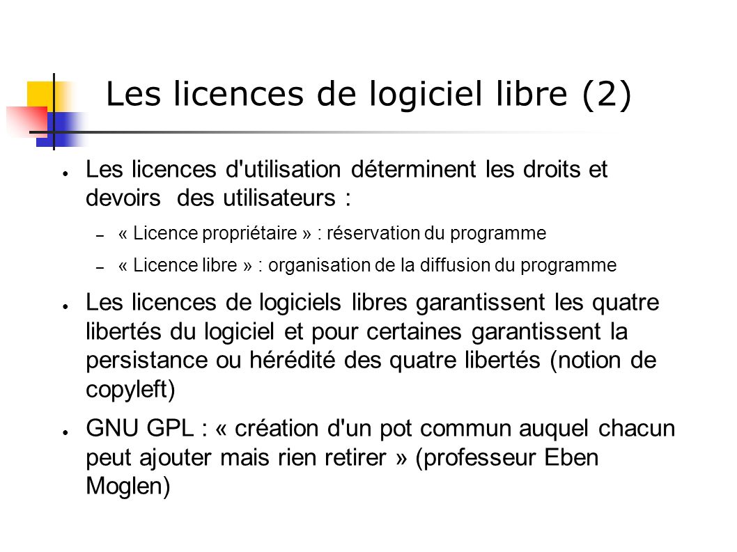 Les licences de logiciel libre (2) ● Les licences d utilisation déterminent les droits et devoirs des utilisateurs : – « Licence propriétaire » : réservation du programme – « Licence libre » : organisation de la diffusion du programme ● Les licences de logiciels libres garantissent les quatre libertés du logiciel et pour certaines garantissent la persistance ou hérédité des quatre libertés (notion de copyleft) ● GNU GPL : « création d un pot commun auquel chacun peut ajouter mais rien retirer » (professeur Eben Moglen)