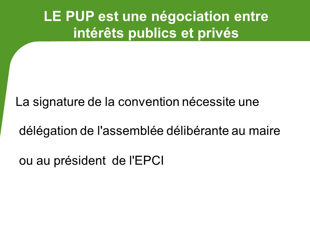 LE PUP est une négociation entre intérêts publics et privés La signature de la convention nécessite une délégation de l assemblée délibérante au maire ou au président de l EPCI